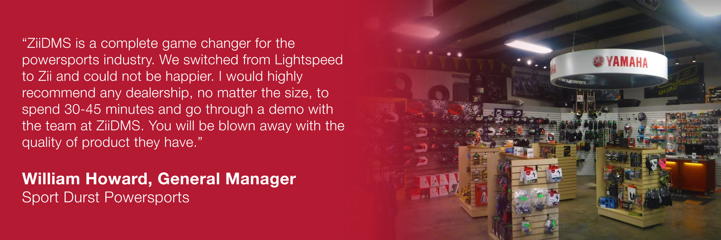 â€œZiiDMS is a complete game changer for the powersports industry. We switched from Lightspeed to Zii and could not be happier. I would highly recommend any dealership, no matter the size, to spend 30-45 minutes and go through a demo with the team at ZiiDMS. You will be blown away with the quality of product they have.â€